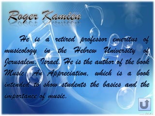 He is a retired professor emeritus of
musicology in the Hebrew University of
Jerusalem, Israel. He is the author of the book
Music: An Appreciation, which is a book
intended to show students the basics and the
importance of music.
 