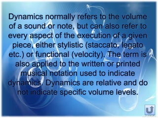 Dynamics normally refers to the volume
of a sound or note, but can also refer to
every aspect of the execution of a given
piece, either stylistic (staccato, legato
etc.) or functional (velocity). The term is
also applied to the written or printed
musical notation used to indicate
dynamics. Dynamics are relative and do
not indicate specific volume levels.
 