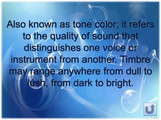 Also known as tone color; it refers
to the quality of sound that
distinguishes one voice or
instrument from another. Timbre
may range anywhere from dull to
lush, from dark to bright.
 