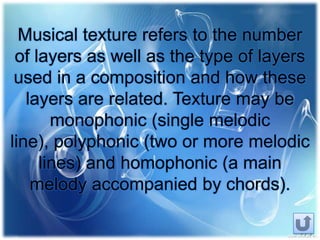 Musical texture refers to the number
of layers as well as the type of layers
used in a composition and how these
layers are related. Texture may be
monophonic (single melodic
line), polyphonic (two or more melodic
lines) and homophonic (a main
melody accompanied by chords).
 