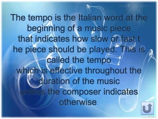 The tempo is the Italian word at the
beginning of a music piece
that indicates how slow or fast t
he piece should be played. This is
called the tempo
which is effective throughout the
duration of the music
unless the composer indicates
otherwise
 