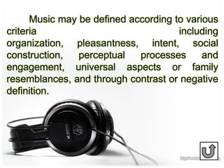 Music may be defined according to various
criteria including
organization, pleasantness, intent, social
construction, perceptual processes and
engagement, universal aspects or family
resemblances, and through contrast or negative
definition.
 