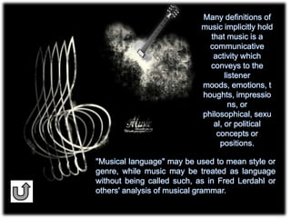 "Musical language" may be used to mean style or
genre, while music may be treated as language
without being called such, as in Fred Lerdahl or
others' analysis of musical grammar.
Many definitions of
music implicitly hold
that music is a
communicative
activity which
conveys to the
listener
moods, emotions, t
houghts, impressio
ns, or
philosophical, sexu
al, or political
concepts or
positions.
 