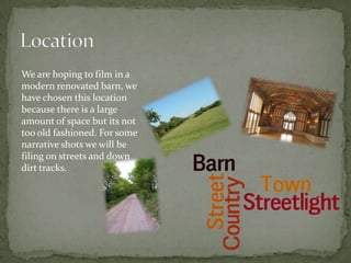 We are hoping to film in a
modern renovated barn, we
have chosen this location
because there is a large
amount of space but its not
too old fashioned. For some
narrative shots we will be
filing on streets and down
dirt tracks.
 