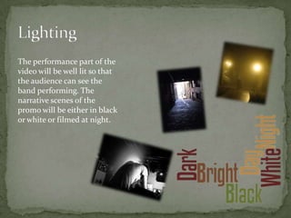 The performance part of the
video will be well lit so that
the audience can see the
band performing. The
narrative scenes of the
promo will be either in black
or white or filmed at night.
 