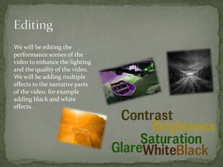 We will be editing the
performance scenes of the
video to enhance the lighting
and the quality of the video.
We will be adding multiple
effects to the narrative parts
of the video, for example
adding black and white
effects.
 