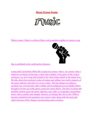 Music Promo Poster
What is music: Music is a form of lyrics and sound put together to create a song
that is published to the world and its listeners.
Codes and Conventions (What Do I expect In a music video) - In a music video i
expect to see forms of dancing, a video that is linked to the genre of the song in
someway, e.g. love song with people in the video being related to the theme love.
He talks about how technical codes of camera and editing have had its impacts of
the music industry and what we see in a video. The big change according to
goodwin was of coursethe video, editing and recording processes and the effects
brought in by the use of the green screen for visual effects. The idea of colour and
portable cameras gives the music industry a new light as companies can produce
music videos quickly and cheaply. Because of changes like this by the 1980s it
became standard for the people to see a music video along with the track and
videos because of the changes was becoming more common.
 