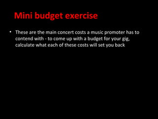 Mini budget exercise
• These are the main concert costs a music promoter has to
  contend with - to come up with a budget for your gig,
  calculate what each of these costs will set you back
 