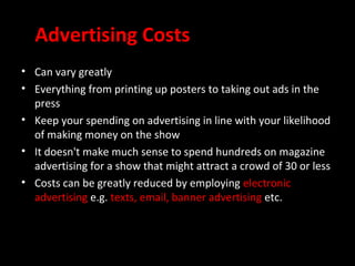 Advertising Costs
• Can vary greatly
• Everything from printing up posters to taking out ads in the
  press
• Keep your spending on advertising in line with your likelihood
  of making money on the show
• It doesn't make much sense to spend hundreds on magazine
  advertising for a show that might attract a crowd of 30 or less
• Costs can be greatly reduced by employing electronic
  advertising e.g. texts, email, banner advertising etc.
 