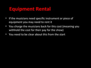 Equipment Rental
• If the musicians need specific instrument or piece of
  equipment you may need to rent it
• You charge the musicians back for this cost (meaning you
  withhold the cost for their pay for the show)
• You need to be clear about this from the start
 