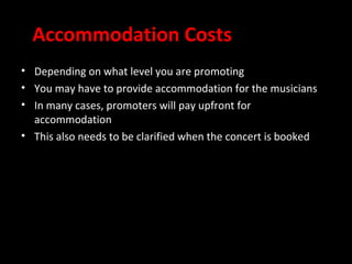 Accommodation Costs
• Depending on what level you are promoting
• You may have to provide accommodation for the musicians
• In many cases, promoters will pay upfront for
  accommodation
• This also needs to be clarified when the concert is booked
 
