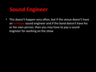 Sound Engineer
• This doesn't happen very often, but if the venue doesn't have
  an in-house sound engineer and if the band doesn't have his
  or her own person, then you may have to pay a sound
  engineer for working on the show
 