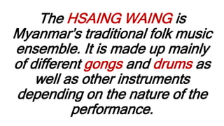 The HSAING WAING is
Myanmar’s traditional folk music
ensemble. It is made up mainly
of different gongs and drums as
well as other instruments
depending on the nature of the
performance.
 