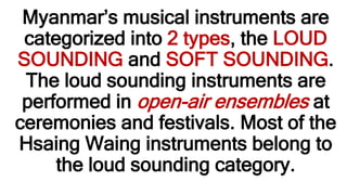 Myanmar’s musical instruments are
categorized into 2 types, the LOUD
SOUNDING and SOFT SOUNDING.
The loud sounding instruments are
performed in open-air ensembles at
ceremonies and festivals. Most of the
Hsaing Waing instruments belong to
the loud sounding category.
 