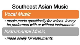 Southeast Asian Music
Vocal Music
• music made specifically for voices. It may
be performed with or without instruments
Instrumental Music
• made solely for instruments.
 