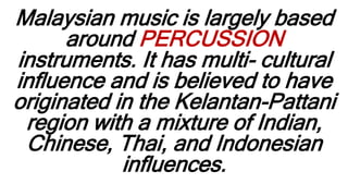 Malaysian music is largely based
around PERCUSSION
instruments. It has multi- cultural
influence and is believed to have
originated in the Kelantan-Pattani
region with a mixture of Indian,
Chinese, Thai, and Indonesian
influences.
 
