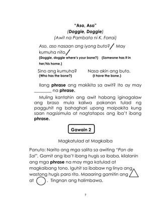 7
“Aso, Aso”
(Doggie, Doggie)
(Awit na Pambata ni K. Forrai)
Aso, aso nasaan ang iyong buto? May
kumuha nito.
(Doggie, doggie where’s your bone?) (Someone has it in
her/his home.)
Sino ang kumuha? Nasa akin ang buto.
(Who has the bone?) (I have the bone.)
Ilang phrase ang makikita sa awit? Ito ay may
________ na phrase.
Muling kantahin ang awit habang iginagalaw
ang braso mula kaliwa pakanan tulad ng
pagguhit ng bahaghari upang maipakita kung
saan nagsisimula at nagtatapos ang iba’t ibang
phrase.
Magkatulad at Magkaiba
Panuto: Narito ang mga salita sa awiting “Pan de
Sal”. Gamit ang iba’t ibang hugis sa ibaba, kilalanin
ang mga phrase na may mga katulad at
magkaibang tono. Iguhit sa ibabaw ng linya ang
wastong hugis para rito. Maaaring gamitin ang
at . Tingnan ang halimbawa.
Gawain 2
 