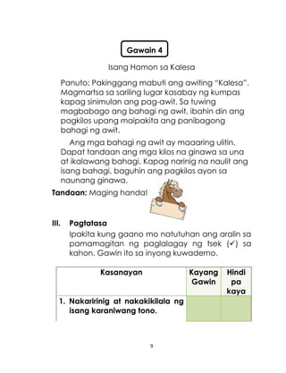 9
Isang Hamon sa Kalesa
Panuto: Pakinggang mabuti ang awiting “Kalesa”.
Magmartsa sa sariling lugar kasabay ng kumpas
kapag sinimulan ang pag-awit. Sa tuwing
magbabago ang bahagi ng awit, ibahin din ang
pagkilos upang maipakita ang panibagong
bahagi ng awit.
Ang mga bahagi ng awit ay maaaring ulitin.
Dapat tandaan ang mga kilos na ginawa sa una
at ikalawang bahagi. Kapag narinig na naulit ang
isang bahagi, baguhin ang pagkilos ayon sa
naunang ginawa.
Tandaan: Maging handa!
III. Pagtatasa
Ipakita kung gaano mo natutuhan ang aralin sa
pamamagitan ng paglalagay ng tsek () sa
kahon. Gawin ito sa inyong kuwaderno.
Kasanayan Kayang
Gawin
Hindi
pa
kaya
1. Nakaririnig at nakakikilala ng
isang karaniwang tono.
Gawain 4
 