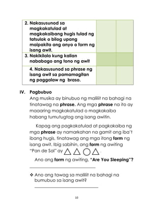 10
2. Nakasusunod sa
magkakatulad at
magkakaibang hugis tulad ng
tatsulok o bilog upang
maipakita ang anyo o form ng
isang awit.
3. Nakikilala kung kalian
nababago ang tono ng awit
4. Nakasusunod sa phrase ng
isang awit sa pamamagitan
ng paggalaw ng braso.
IV. Pagbubuo
Ang musika ay binubuo ng maliliit na bahagi na
tinatawag na phrase. Ang mga phrase na ito ay
maaaring magkakatulad o magkakaiba
habang tumutugtog ang isang awitin.
Kapag ang pagkakatulad at pagkakaiba ng
mga phrase ay namarkahan na gamit ang iba’t
ibang hugis, tinatawag ang mga itong form ng
isang awit. Ibig sabihin, ang form ng awiting
“Pan de Sal” ay .
Ano ang form ng awiting, “Are You Sleeping”?
______________________________
 Ano ang tawag sa maliliit na bahagi na
bumubuo sa isang awit?
_____________________________
 