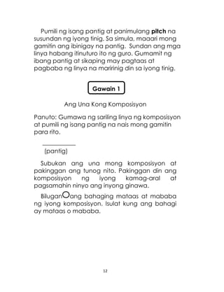 12
Pumili ng isang pantig at panimulang pitch na
susundan ng iyong tinig. Sa simula, maaari mong
gamitin ang ibinigay na pantig. Sundan ang mga
linya habang itinuturo ito ng guro. Gumamit ng
ibang pantig at sikaping may pagtaas at
pagbaba ng linya na maririnig din sa iyong tinig.
Ang Una Kong Komposisyon
Panuto: Gumawa ng sariling linya ng komposisyon
at pumili ng isang pantig na nais mong gamitin
para rito.
___________
(pantig)
Subukan ang una mong komposisyon at
pakinggan ang tunog nito. Pakinggan din ang
komposisyon ng iyong kamag-aral at
pagsamahin ninyo ang inyong ginawa.
Bilugan ang bahaging mataas at mababa
ng iyong komposisyon. Isulat kung ang bahagi
ay mataas o mababa.
Gawain 1
 