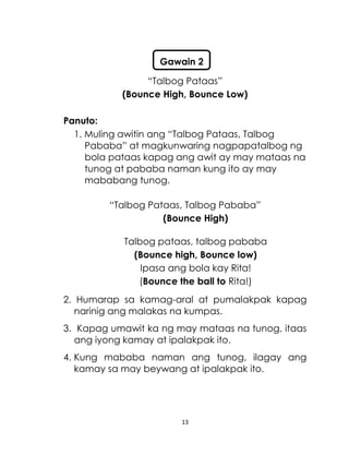 13
“Talbog Pataas”
(Bounce High, Bounce Low)
Panuto:
1. Muling awitin ang “Talbog Pataas, Talbog
Pababa” at magkunwaring nagpapatalbog ng
bola pataas kapag ang awit ay may mataas na
tunog at pababa naman kung ito ay may
mababang tunog.
“Talbog Pataas, Talbog Pababa”
(Bounce High)
Talbog pataas, talbog pababa
(Bounce high, Bounce low)
Ipasa ang bola kay Rita!
(Bounce the ball to Rita!)
2. Humarap sa kamag-aral at pumalakpak kapag
narinig ang malakas na kumpas.
3. Kapag umawit ka ng may mataas na tunog, itaas
ang iyong kamay at ipalakpak ito.
4. Kung mababa naman ang tunog, ilagay ang
kamay sa may beywang at ipalakpak ito.
Gawain 2
 