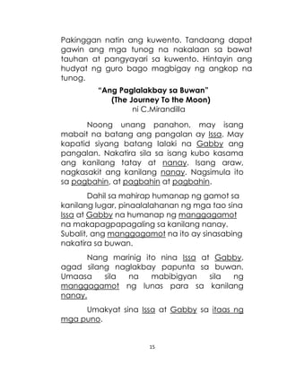 15
Pakinggan natin ang kuwento. Tandaang dapat
gawin ang mga tunog na nakalaan sa bawat
tauhan at pangyayari sa kuwento. Hintayin ang
hudyat ng guro bago magbigay ng angkop na
tunog.
“Ang Paglalakbay sa Buwan”
(The Journey To the Moon)
ni C.Mirandilla
Noong unang panahon, may isang
mabait na batang ang pangalan ay Issa. May
kapatid siyang batang lalaki na Gabby ang
pangalan. Nakatira sila sa isang kubo kasama
ang kanilang tatay at nanay. Isang araw,
nagkasakit ang kanilang nanay. Nagsimula ito
sa pagbahin, at pagbahin at pagbahin.
Dahil sa mahirap humanap ng gamot sa
kanilang lugar, pinaalalahanan ng mga tao sina
Issa at Gabby na humanap ng manggagamot
na makapagpapagaling sa kanilang nanay.
Subalit, ang manggagamot na ito ay sinasabing
nakatira sa buwan.
Nang marinig ito nina Issa at Gabby,
agad silang naglakbay papunta sa buwan.
Umaasa sila na mabibigyan sila ng
manggagamot ng lunas para sa kanilang
nanay.
Umakyat sina Issa at Gabby sa itaas ng
mga puno.
 
