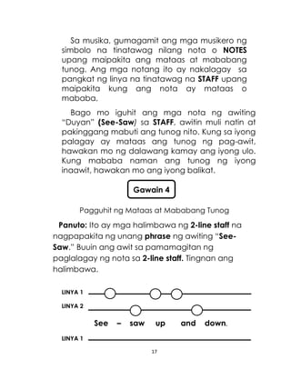 17
Sa musika, gumagamit ang mga musikero ng
simbolo na tinatawag nilang nota o NOTES
upang maipakita ang mataas at mababang
tunog. Ang mga notang ito ay nakalagay sa
pangkat ng linya na tinatawag na STAFF upang
maipakita kung ang nota ay mataas o
mababa.
Bago mo iguhit ang mga nota ng awiting
“Duyan” (See-Saw) sa STAFF, awitin muli natin at
pakinggang mabuti ang tunog nito. Kung sa iyong
palagay ay mataas ang tunog ng pag-awit,
hawakan mo ng dalawang kamay ang iyong ulo.
Kung mababa naman ang tunog ng iyong
inaawit, hawakan mo ang iyong balikat.
Pagguhit ng Mataas at Mababang Tunog
Panuto: Ito ay mga halimbawa ng 2-line staff na
nagpapakita ng unang phrase ng awiting “See-
Saw.” Buuin ang awit sa pamamagitan ng
paglalagay ng nota sa 2-line staff. Tingnan ang
halimbawa.
LINYA 1
LINYA 2
See – saw up and down.
LINYA 1
Gawain 4
 