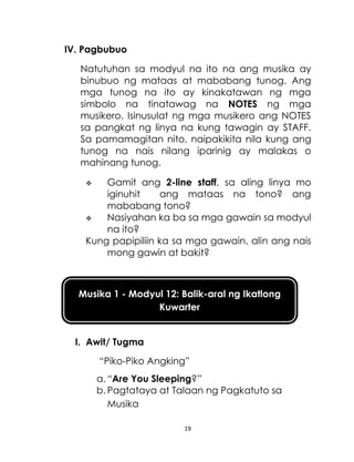 19
Musika 1 - Modyul 12: Balik-aral ng Ikatlong
Kuwarter
IV. Pagbubuo
Natutuhan sa modyul na ito na ang musika ay
binubuo ng mataas at mababang tunog. Ang
mga tunog na ito ay kinakatawan ng mga
simbolo na tinatawag na NOTES ng mga
musikero. Isinusulat ng mga musikero ang NOTES
sa pangkat ng linya na kung tawagin ay STAFF.
Sa pamamagitan nito, naipakikita nila kung ang
tunog na nais nilang iparinig ay malakas o
mahinang tunog.
 Gamit ang 2-line staff, sa aling linya mo
iginuhit ang mataas na tono? ang
mababang tono?
 Nasiyahan ka ba sa mga gawain sa modyul
na ito?
Kung papipiliin ka sa mga gawain, alin ang nais
mong gawin at bakit?
I. Awit/ Tugma
“Piko-Piko Angking”
a. “Are You Sleeping?”
b. Pagtataya at Talaan ng Pagkatuto sa
Musika
 