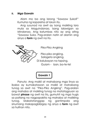 20
II. Mga Gawain
Alam mo ba ang larong “Sawsaw Suka?”
Kumuha ng kapareha at laruin ito.
Ang susunod na awit ay isang maikling laro
mula sa Maguindanao, isang lalawigan sa
Mindanao. Ang katumbas nito ay ang ating
“Sawsaw Suka. Pag-aralan natin at alamin ang
anyo o form ng awit na ito.
Piko-Piko Angking
Piko-piko angking.
Salageta angking.
Di kalubayan na tapsing.
Guiam - ban, bo-te-te!
Panuto: Ang maikli at mahabang mga linya sa
ibaba ay kumakatawan sa maikli at mahabang
tunog sa awit na “Piko-Piko Angking”. Pag-aralan
ang mahaba at maikling tunog na matatagpuan sa
bawat phrase ng awit na ito, gumuhit ng mga hugis
sa patlang na nagpapakita ng mahaba at maiikling
tunog. Makatatanggap ng gantimpala ang
sinumang makapagbibigay ng anyo o form ng awit
sa hulihan nito.
Gawain 1
 