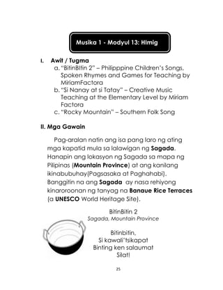 25
Musika 1 - Modyul 13: HImig
I. Awit / Tugma
a. “BitinBItin 2” – Philipppine Children’s Songs,
Spoken Rhymes and Games for Teaching by
MiriamFactora
b. “Si Nanay at si Tatay” – Creative Music
Teaching at the Elementary Level by Miriam
Factora
c. “Rocky Mountain” – Southern Folk Song
II. Mga Gawain
Pag-aralan natin ang isa pang laro ng ating
mga kapatid mula sa lalawigan ng Sagada.
Hanapin ang lokasyon ng Sagada sa mapa ng
Pilipinas (Mountain Province) at ang kanilang
ikinabubuhay(Pagsasaka at Paghahabi).
Banggitin na ang Sagada ay nasa rehiyong
kinaroroonan ng tanyag na Banaue Rice Terraces
(a UNESCO World Heritage Site).
BitinBitin 2
Sagada, Mountain Province
Bitinbitin,
Si kawali’tsikapat
Binting ken salaumat
Silat!
 