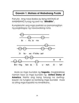 26
Bi - tin, bi -tin
Si ka - wa -li’tsika - pat
Bin – ting ken sa - la u - mat. Si - lat!
Panuto: Ang nasa ibaba ay ilang MATAAS at
MABABANG tunog ng awit na “BitinBitin”.
Kumpletuhin ang mga parirala sa pamamagitan
ng paglalagay ng nawawalang nota.
Mula sa mga bundok ng Sagada, maglalakbay
naman tayo sa mga bundok ng United States of
America. Narito ang isang tanyag na awiting-
bayan na tungkol sa kanilang mga bundok mula
sa ating mga kapatid na Amerikano.
Gawain 1: Mataas at Mababang Puzzle
xx
 