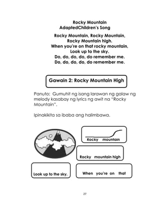 27
Rocky Mountain
AdaptedChildren’s Song
Rocky Mountain, Rocky Mountain,
Rocky Mountain high.
When you’re on that rocky mountain,
Look up to the sky.
Do, do, do, do, do remember me.
Do, do, do, do, do remember me.
Panuto: Gumuhit ng isang larawan ng galaw ng
melody kasabay ng lyrics ng awit na “Rocky
Mountain”.
Ipinakikita sa ibaba ang halimbawa.
Gawain 2: Rocky Mountain High
Rocky mountain
Rocky mountain high
When you’re on thatLook up to the sky.
 