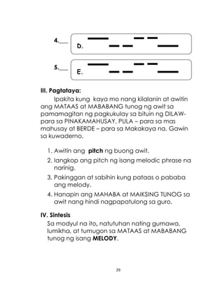 29
E.
D.
4.___
5.___
III. Pagtataya:
Ipakita kung kaya mo nang kilalanin at awitin
ang MATAAS at MABABANG tunog ng awit sa
pamamagitan ng pagkukulay sa bituin ng DILAW-
para sa PINAKAMAHUSAY, PULA – para sa mas
mahusay at BERDE – para sa Makakaya na. Gawin
sa kuwaderno.
1. Awitin ang pitch ng buong awit.
2. Iangkop ang pitch ng isang melodic phrase na
narinig.
3. Pakinggan at sabihin kung pataas o pababa
ang melody.
4. Hanapin ang MAHABA at MAIKSING TUNOG sa
awit nang hindi nagpapatulong sa guro.
IV. Sintesis
Sa modyul na ito, natutuhan nating gumawa,
lumikha, at tumugon sa MATAAS at MABABANG
tunog ng isang MELODY.
 