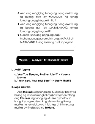 30
 Ano ang magiging tunog ng isang awit kung
sa buong awit ay MATATAAS na tunog
lamang ang ginagamit nito?
 Ano ang magiging tunog ng isang awit kung
sa buong awit ay MABABABANG tunog
lamang ang ginagamit?
 Kumpletuhin ang pangungusap:
Mahalagang pagsamahin ang MATAAS at
MABABANG tunog sa isang awit sapagkat
__________________________________________
__________________________________________ .
I. Awit/ Tugma
a.“Are You Sleeping Brother John?” - Nursery
Rhyme
b. “Row, Row, Row Your Boat”- Nursery Rhyme
II. Mga Gawain
Ang thickness ng tunog ng Musika ay batay sa
bilang ng linya na magkakasabay; samantalang
ang thinness ng tunog ng Musika ay batay sa
isang linyang musikal. Ang elementong ito ng
musika na tumutukoy sa thickness at thinness ng
musika ay tinatawag na Texture.
Musika 1 - Modyul 14: Tekstura 0 Texture
 