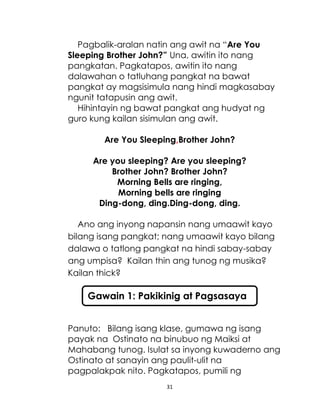 31
Pagbalik-aralan natin ang awit na “Are You
Sleeping Brother John?” Una, awitin ito nang
pangkatan. Pagkatapos, awitin ito nang
dalawahan o tatluhang pangkat na bawat
pangkat ay magsisimula nang hindi magkasabay
ngunit tatapusin ang awit.
Hihintayin ng bawat pangkat ang hudyat ng
guro kung kailan sisimulan ang awit.
Are You Sleeping,Brother John?
Are you sleeping? Are you sleeping?
Brother John? Brother John?
Morning Bells are ringing,
Morning bells are ringing
Ding-dong, ding.Ding-dong, ding.
Ano ang inyong napansin nang umaawit kayo
bilang isang pangkat; nang umaawit kayo bilang
dalawa o tatlong pangkat na hindi sabay-sabay
ang umpisa? Kailan thin ang tunog ng musika?
Kailan thick?
Panuto: Bilang isang klase, gumawa ng isang
payak na Ostinato na binubuo ng Maiksi at
Mahabang tunog. Isulat sa inyong kuwaderno ang
Ostinato at sanayin ang paulit-ulit na
pagpalakpak nito. Pagkatapos, pumili ng
Gawain 1: Pakikinig at Pagsasaya
 