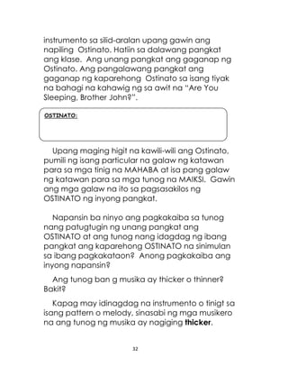 32
instrumento sa silid-aralan upang gawin ang
napiling Ostinato. Hatiin sa dalawang pangkat
ang klase. Ang unang pangkat ang gaganap ng
Ostinato. Ang pangalawang pangkat ang
gaganap ng kaparehong Ostinato sa isang tiyak
na bahagi na kahawig ng sa awit na “Are You
Sleeping, Brother John?”.
Upang maging higit na kawili-wili ang Ostinato,
pumili ng isang particular na galaw ng katawan
para sa mga tinig na MAHABA at isa pang galaw
ng katawan para sa mga tunog na MAIKSI. Gawin
ang mga galaw na ito sa pagsasakilos ng
OSTINATO ng inyong pangkat.
Napansin ba ninyo ang pagkakaiba sa tunog
nang patugtugin ng unang pangkat ang
OSTINATO at ang tunog nang idagdag ng ibang
pangkat ang kaparehong OSTINATO na sinimulan
sa ibang pagkakataon? Anong pagkakaiba ang
inyong napansin?
Ang tunog ban g musika ay thicker o thinner?
Bakit?
Kapag may idinagdag na instrumento o tinigt sa
isang pattern o melody, sinasabi ng mga musikero
na ang tunog ng musika ay nagiging thicker.
OSTINATO:
 