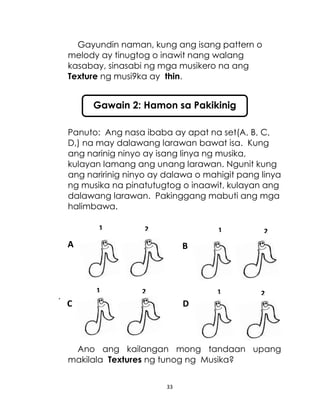 33
Gayundin naman, kung ang isang pattern o
melody ay tinugtog o inawit nang walang
kasabay, sinasabi ng mga musikero na ang
Texture ng musi9ka ay thin.
Panuto: Ang nasa ibaba ay apat na set(A, B, C,
D,) na may dalawang larawan bawat isa. Kung
ang narinig ninyo ay isang linya ng musika,
kulayan lamang ang unang larawan. Ngunit kung
ang naririnig ninyo ay dalawa o mahigit pang linya
ng musika na pinatutugtog o inaawit, kulayan ang
dalawang larawan. Pakinggang mabuti ang mga
halimbawa.
.
Ano ang kailangan mong tandaan upang
makilala Textures ng tunog ng Musika?
Gawain 2: Hamon sa Pakikinig
1
A B
C D
2 1 2
1 2 1 2
 