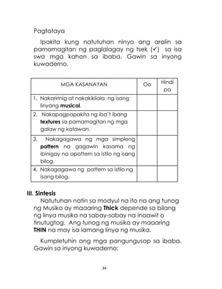 34
Pagtataya
Ipakita kung natutuhan ninyo ang aralin sa
pamamagitan ng paglalagay ng tsek () sa isa
swa mga kahon sa ibaba. Gawin sa inyong
kuwaderno.
MGA KASANAYAN Oo Hindi
pa
1. Nakaririnig at nakakikilala ng isang
linyang musical.
2. Nakapagpapakita ng iba’t ibang
textures sa pamamagitan ng mga
galaw ng katawan.
3. Nakagagawa ng mga simpleng
pattern na gagawin kasama ng
ibinigay na apattern sa istilo ng isang
bilog.
4. Nakagagawa ng pattern sa istilo ng
isang bilog.
III. Sintesis
Natutuhan natin sa modyul na ito na ang tunog
ng Musika ay maaaring Thick depende sa bilang
ng linya musika na sabay-sabay na inaawit o
tinutugtog. Ang tunog ng musika ay maaaring
THIN na may isa lamang linya ng musika.
Kumpletuhin ang mga pangungusap sa ibaba.
Gawin sa inyong kuwaderno:
 