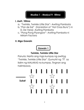 1
Musika 1 - Modyul 9: Ritmo
I. Awit / Ritmo
a. “Twinkle, Twinkle Little Star”- Awiting Pambata
b. “Pan de Sal” (translation of “Hot Cross Buns”) ni
D. De Vera)- Awiting Pambata
c. “Pong Pong Piyangaw”- Awiting Pambata ni
Miriam Factora
II. Mga Gawain
Twinkle, Twinkle Little Star
Panuto: Narito ang mga kumpas ng awiting
“Twinkle, Twinkle Little Star”. Gumuhit ng sa
ilalim ng MALAKAS na kumpas. Tingnan ang
halimbawa.
I I I I I I I I
I I I I I I I I
I I I I I I I I
Sukat
Gawain 1
 