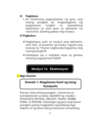 37
III. Pagtatasa
1. Sa minsanang pagsubaybay ng guro, ang
inyong pangkat ay magsasagawa ng
pagsasanay tungkol sa ipapakitang
kasanayan at awit ayon sa elemento na
natutuhan. Gawing gabay ang modyul.
IV.Pagbubuo
 Pagkatapos suriin sa modyul ang elemento,
awit, laro, at kuwento ng musika, sagutin ang
tanong na “Paano naghanda/nagsanay ang
inyong pangkat?
 Nahirapan ba o nadalian kayo sa ginawa
ninyong pagsasanay? Bakit?
I. Mga Gawain
Panuto: May pitong pangkat – bawat isa ay
kumakatawan sa isang ELEMENT ng Musika –
DYNAMICS, RHYTHM, MELODY, TEMPO, TIMBRE,
FORM, at TEXTURE. Tatawagin ng guro ang bawat
pangkat upang magpakita ng kanilang mga
talento at ng lahat nilang natutuhan sa kanilang
Modyul 16: Ebalwasyon
Gawain 1: Magdaraos Kami ng Isang
Konsiyerto
 