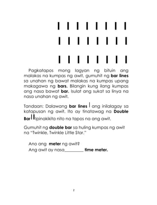 2
I I I I I I I I
I I I I I I I I
I I I I I I I I
Pagkatapos mong lagyan ng bituin ang
malakas na kumpas ng awit, gumuhit ng bar lines
sa unahan ng bawat malakas na kumpas upang
makagawa ng bars. Bilangin kung ilang kumpas
ang nasa bawat bar. Isulat ang sukat sa linya na
nasa unahan ng awit.
Tandaan: Dalawang bar lines ang inilalagay sa
katapusan ng awit. Ito ay tinatawag na Double
Bar Ipinakikita nito na tapos na ang awit.
Gumuhit ng double bar sa huling kumpas ng awit
na “Twinkle, Twinkle Little Star.”
Ano ang meter ng awit?
Ang awit ay nasa_________ time meter.
 