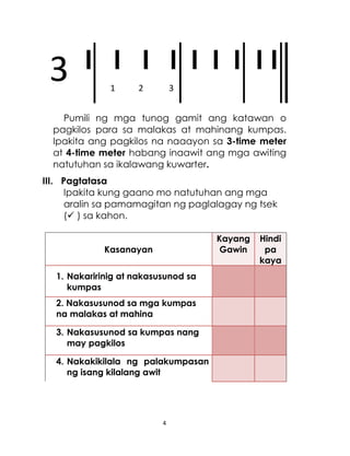 4
I I I I I I I I I
Pumili ng mga tunog gamit ang katawan o
pagkilos para sa malakas at mahinang kumpas.
Ipakita ang pagkilos na naaayon sa 3-time meter
at 4-time meter habang inaawit ang mga awiting
natutuhan sa ikalawang kuwarter.
III. Pagtatasa
Ipakita kung gaano mo natutuhan ang mga
aralin sa pamamagitan ng paglalagay ng tsek
( ) sa kahon.
Kasanayan
Kayang
Gawin
Hindi
pa
kaya
1. Nakaririnig at nakasusunod sa
kumpas
2. Nakasusunod sa mga kumpas
na malakas at mahina
3. Nakasusunod sa kumpas nang
may pagkilos
4. Nakakikilala ng palakumpasan
ng isang kilalang awit
1 2 3
3
 