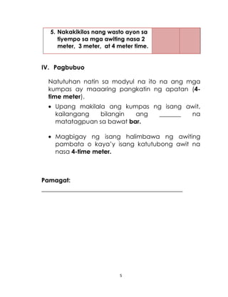 5
5. Nakakikilos nang wasto ayon sa
tiyempo sa mga awiting nasa 2
meter, 3 meter, at 4 meter time.
IV. Pagbubuo
Natutuhan natin sa modyul na ito na ang mga
kumpas ay maaaring pangkatin ng apatan (4-
time meter).
Upang makilala ang kumpas ng isang awit,
kailangang bilangin ang _______ na
matatagpuan sa bawat bar.
Magbigay ng isang halimbawa ng awiting
pambata o kaya’y isang katutubong awit na
nasa 4-time meter.
Pamagat:
______________________________________________
 