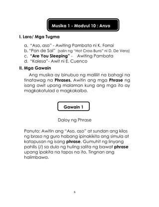 6
Musika 1 - Modyul 10 : Anyo
I. Laro/ Mga Tugma
a. “Aso, aso” - Awiting Pambata ni K. Forrai
b. “Pan de Sal” (salin ng “Hot Cross Buns” ni D. De Vera)
c. “Are You Sleeping” - Awiting Pambata
d. “Kalesa”- Awit ni E. Cuenco
II. Mga Gawain
Ang musika ay binubuo ng maliliit na bahagi na
tinatawag na Phrases. Awitin ang mga Phrase ng
isang awit upang malaman kung ang mga ito ay
magkakatulad o magkakaiba.
Daloy ng Phrase
Panuto: Awitin ang “Aso, aso” at sundan ang kilos
ng braso ng guro habang ipinakikita ang simula at
katapusan ng isang phrase. Gumuhit ng linyang
pahilis (/) sa dulo ng huling salita ng bawat phrase
upang ipakita na tapos na ito. Tingnan ang
halimbawa.
Gawain 1
 