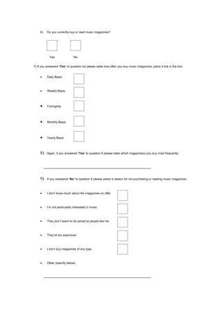 6)   Do you currently buy or read music magazines?




            Yes                No


7) If you answered ‘Yes’ to question six please state how often you buy music magazines, place a tick in the box.


     •    Daily Basis



     •    Weekly Basis




     •    Fortnightly




     •    Monthly Basis




     •    Yearly Basis




     8)   Again, if you answered ‘Yes’ to question 6 please state which magazine(s) you buy most frequently.




     9)   If you answered ‘No’ to question 6 please select a reason for not purchasing or reading music magazines.



     •    I don’t know much about the magazines on offer



     •    I’m not particularly interested in music



     •    They don’t seem to be aimed at people like me



     •    They’re too expensive



     •    I don’t buy magazines of any type



     •    Other (specify below)
 