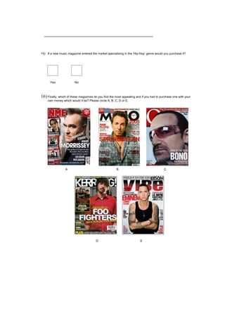 15) If a new music magazine entered the market specialising in the ‘Hip-Hop’ genre would you purchase it?




      Yes               No



16) Finally, which of these magazines do you find the most appealing and if you had to purchase one with your
    own money which would it be? Please circle A, B, C, D or E.




                 A                                     B                                 C




                                        D                               E
 