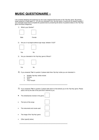 MUSIC QUESTIONAIRE –
I am currently designing and producing my own music magazine that focuses on the ‘Hip-Hop’ genre. My primary
target audience is males aged 15 – 25, who are interested in the ‘Hip-Hop’ genre. It would aid my research greatly if
you could take some time to complete the questionnaire by answering the series of questions below on the ‘Hip-Hop’
genre and Music Magazines.

     1)   What is your Gender?




          Male               Female


     2)   Are you in my target audience age range, between 15-25?




          Yes                  No


     3)   Are you interested in the ‘Hip-Hop’ genre of Music?




          Yes                  No


     4)   If you answered ‘Yes’ to question 3 please state three ‘Hip-Hop’ artists you are interested in -

                 •   Notable ‘Hip-Hop’ artists include:
                 •   Eminem
                 •   Akon
                 •   Tinie Tempah




     5)   If you answered ‘Yes’ to question 3 please state what it is that attracts you to the ‘Hip-Hop’ genre. Please
          place a tick by the side of the point that is relevant to you.



     •    The artists/bands involved in the genre



     •    The lyrics of the songs



     •    The instruments and vocals used



     •    The image of the ‘Hip-Hop’ genre


     •    Other (specify below)
 