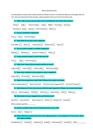 Music Questionnaire

Can you please answer some simple question related to music, it should not take you any longer than 10
min. (Can you please tick only one box, unless question asks you to tick more than one)

      1) What style of music do you listen to the most?(Please tick maxim three boxes )

   Rock         Rap           Heavy metal         Pop        R&B          Hip Hop       Dance

  Country         Jazz        Blues       Instrumental           Other

      2) Do you read Music magazines?

Yes        No         Occasionally

      3) How often do you buy music magazines

Very Often          Often             Sometimes         Hardly ever          Never

      4) Do you prefer weekly or monthly magazines?

Weekly          Monthly           It doesn’t matter              None

      5) Is your favourite band or artist from the UK?

Yes          No          I don’t know

      6) How much money do you spend monthly on music?

Under £10          £10 to £20           £20 to £30        More than £30

      7) How much monthly do you spend on music magazines?

Under £5          £5 to £10       More than £10

      8) Where do you get your music from? (Please tick maxim two boxes)

Internet downloads              Music stores          CDs from music magazines              CDs from friends

      9) What feature of front cover do you find the most important? (Please tick maxim two boxes)

Title        Main image          Photos        Sell lines          Strap line       Gifts       Others

      10) What parts of music magazine do you like the most?

Events         Interviews         Music news            Photos           Reviews       Gossip

Others (please specify) _________

      11) Do you consider music to be an important part of your life?

Yes        No         Maybe

      12) What title do you think will be the most appropriate for a rock magazine? (if you chose ‘other’
          than please specify )

Confidential          Svoloch          Madness          Bullet      Paranormal          Insanity         Other __________
 