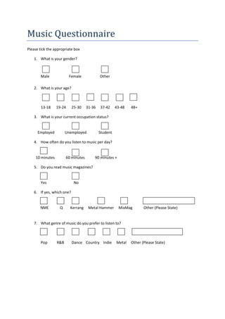 Music Questionnaire
Please tick the appropriate box

    1. What is your gender?



        Male              Female             Other

    2. What is your age?



        13-18     19-24     25-30    31-36   37-42     43-48   48+

    3. What is your current occupation status?


      Employed          Unemployed           Student

    4. How often do you listen to music per day?


     10 minutes         60 minutes       90 minutes +

    5. Do you read music magazines?


        Yes                  No

    6. If yes, which one?


       NME         Q      Kerrang     Metal Hammer      MixMag        Other (Please State)


    7. What genre of music do you prefer to listen to?



        Pop       R&B       Dance Country Indie        Metal   Other (Please State)
 