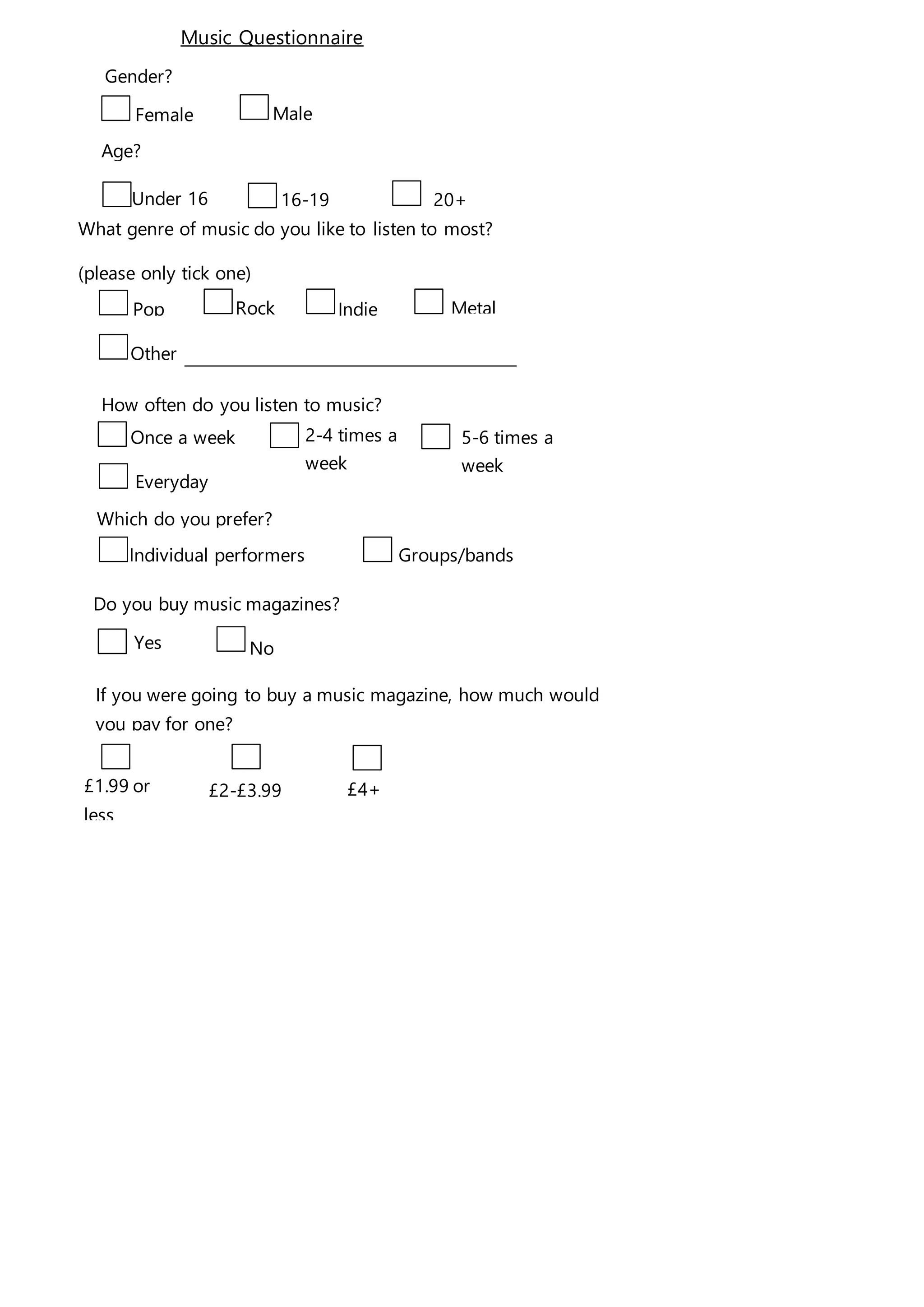 Female Male
`
16-19 20+
What genre of music do you like to listen to most?
(please only tick one)
Pop Rock Indie Metal
Other
How often do you listen to music?
Once a week 2-4 times a
week
Which do you prefer?
Individual performers Groups/bands
Under 16
Do you buy music magazines?
Yes No
If you were going to buy a music magazine, how much would
you pay for one?
£1.99 or
less
£2-£3.99 £4+
Music Questionnaire
Gender?
Age?
5-6 times a
week
Everyday